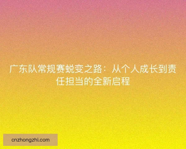 广东队常规赛蜕变之路：从个人成长到责任担当的全新启程