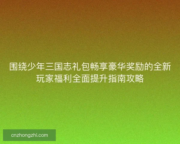 围绕少年三国志礼包畅享豪华奖励的全新玩家福利全面提升指南攻略