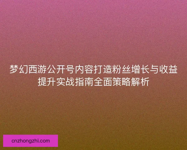 梦幻西游公开号内容打造粉丝增长与收益提升实战指南全面策略解析