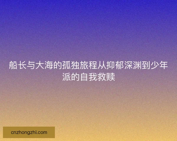 船长与大海的孤独旅程从抑郁深渊到少年派的自我救赎